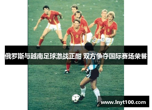 俄罗斯与越南足球激战正酣 双方争夺国际赛场荣誉