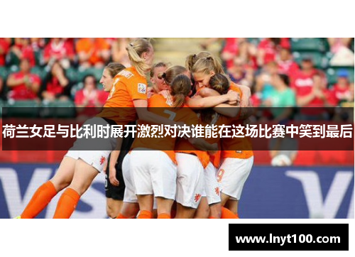 荷兰女足与比利时展开激烈对决谁能在这场比赛中笑到最后